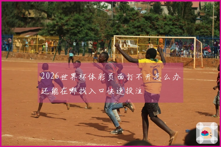 2026世界杯体彩页面打不开怎么办还能在哪找入口快速投注